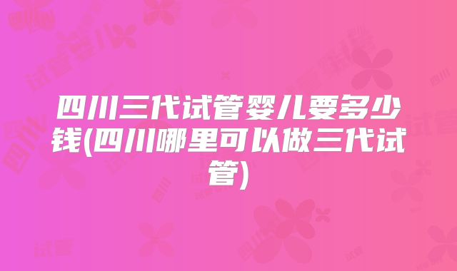 四川三代试管婴儿要多少钱(四川哪里可以做三代试管)