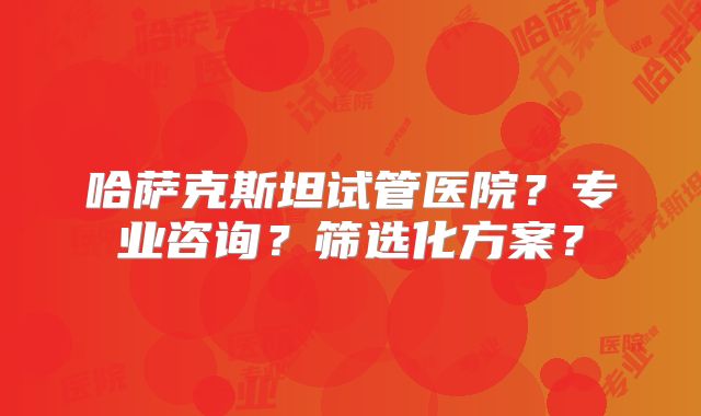 哈萨克斯坦试管医院？专业咨询？筛选化方案？