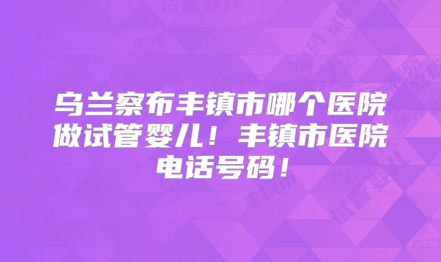 乌兰察布丰镇市哪个医院做试管婴儿！丰镇市医院电话号码！