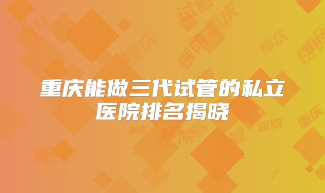 重庆能做三代试管的私立医院排名揭晓