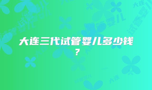 大连三代试管婴儿多少钱？