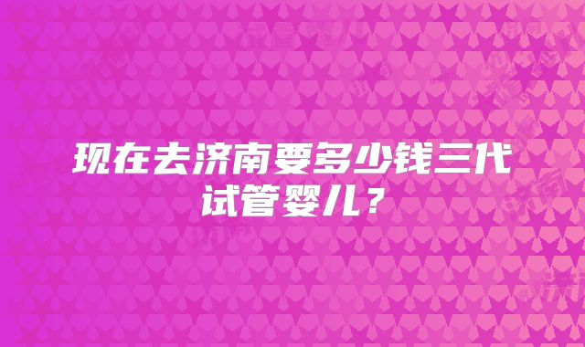 现在去济南要多少钱三代试管婴儿?
