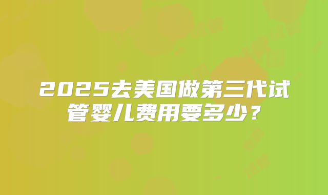 2025去美国做第三代试管婴儿费用要多少？