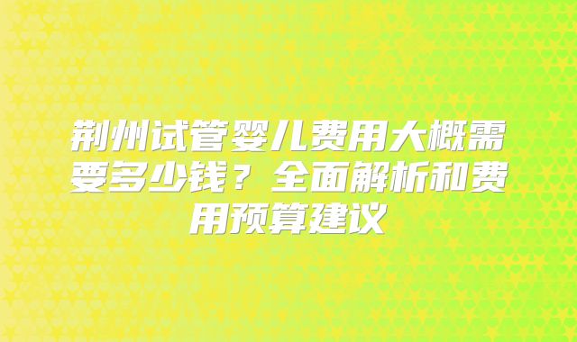 荆州试管婴儿费用大概需要多少钱？全面解析和费用预算建议