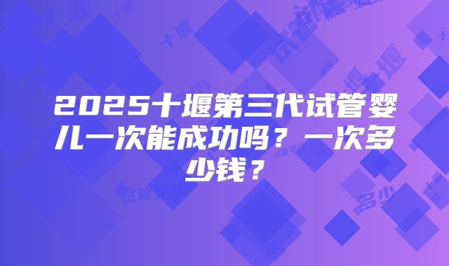 2025十堰第三代试管婴儿一次能成功吗？一次多少钱？