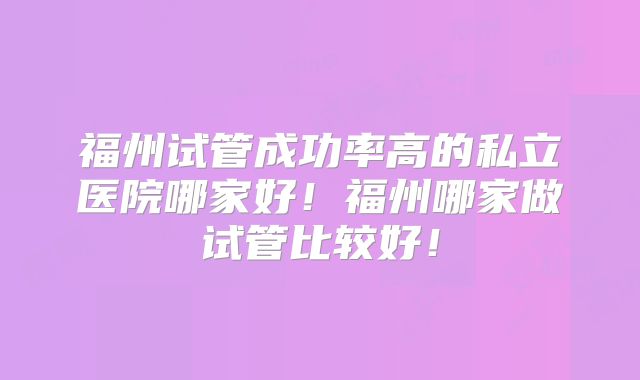 福州试管成功率高的私立医院哪家好！福州哪家做试管比较好！