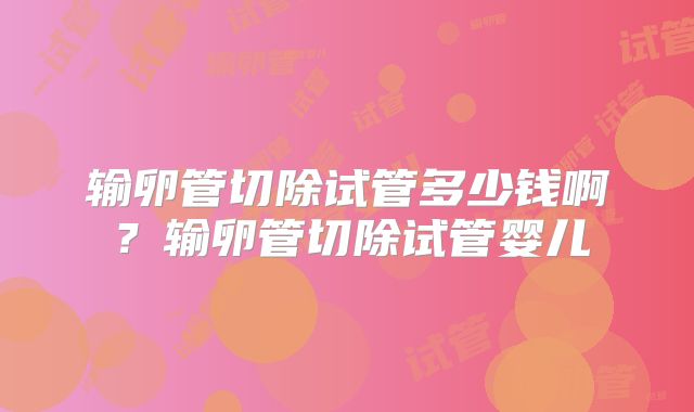 输卵管切除试管多少钱啊?输卵管切除试管婴儿