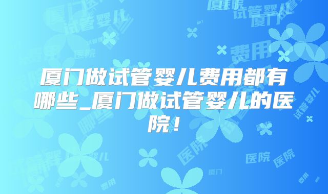 厦门做试管婴儿费用都有哪些_厦门做试管婴儿的医院！