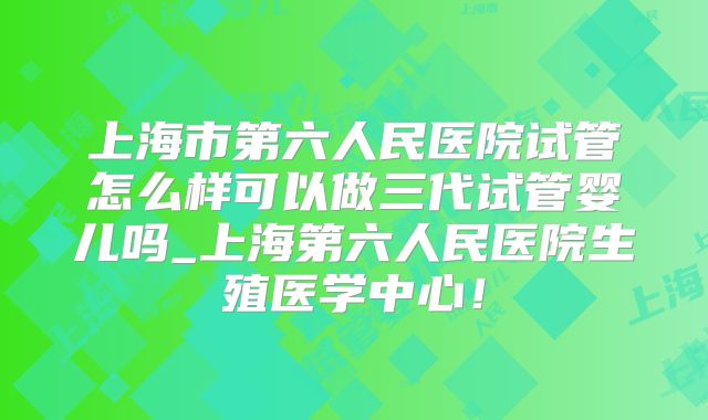 上海市第六人民医院试管怎么样可以做三代试管婴儿吗_上海第六人民医院生殖医学中心！