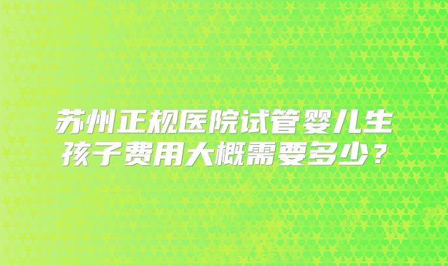 苏州正规医院试管婴儿生孩子费用大概需要多少?