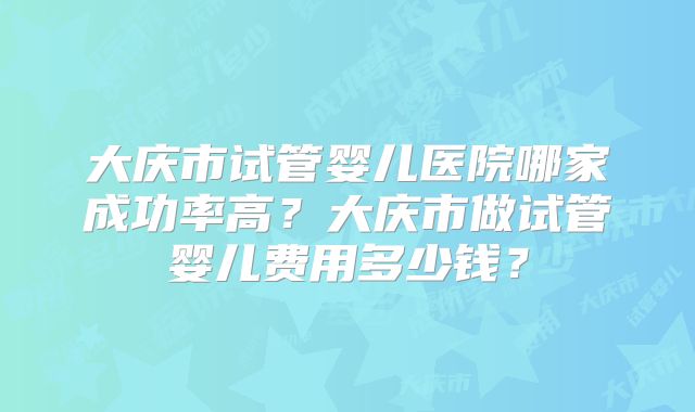 大庆市试管婴儿医院哪家成功率高？大庆市做试管婴儿费用多少钱？