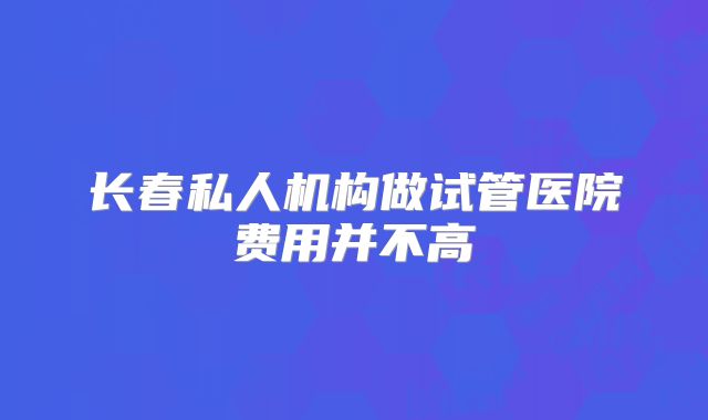 长春私人机构做试管医院费用并不高