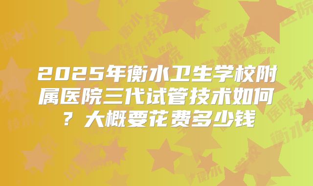 2025年衡水卫生学校附属医院三代试管技术如何?大概要花费多少钱