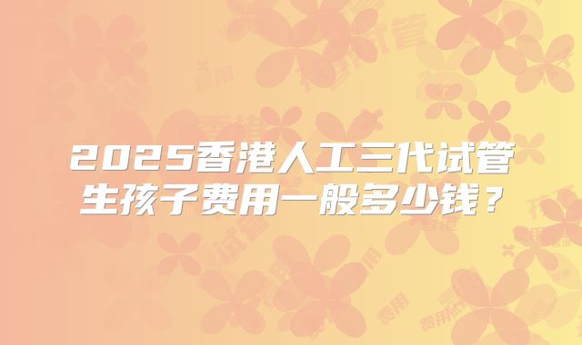 2025香港人工三代试管生孩子费用一般多少钱？