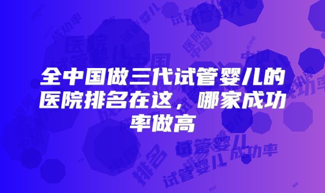 全中国做三代试管婴儿的医院排名在这，哪家成功率做高