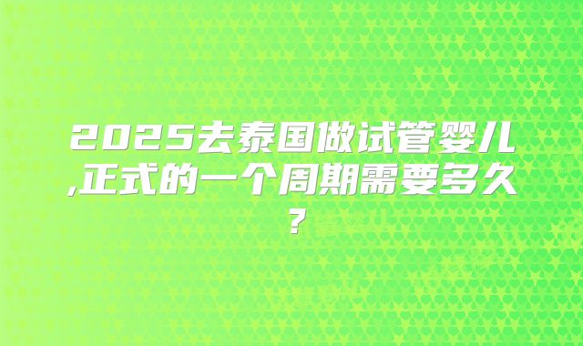 2025去泰国做试管婴儿,正式的一个周期需要多久?