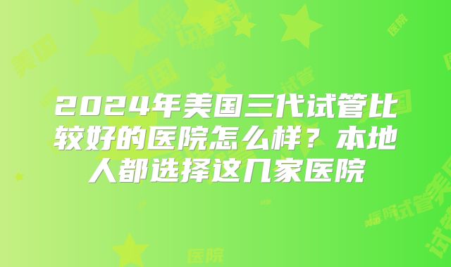 2024年美国三代试管比较好的医院怎么样？本地人都选择这几家医院