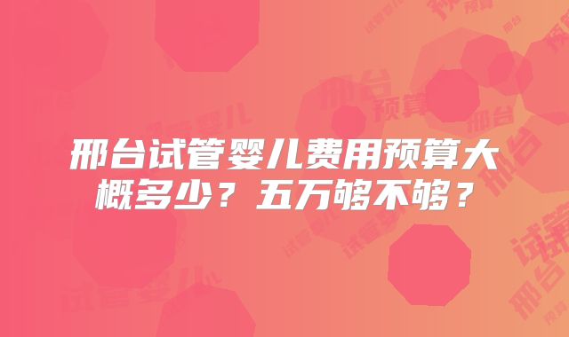 邢台试管婴儿费用预算大概多少？五万够不够？