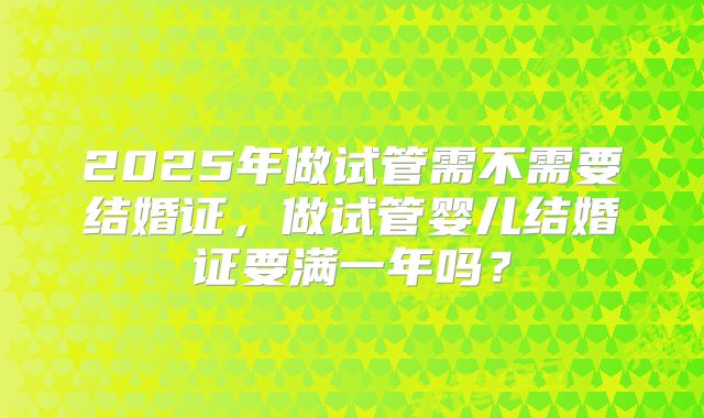 2025年做试管需不需要结婚证，做试管婴儿结婚证要满一年吗？