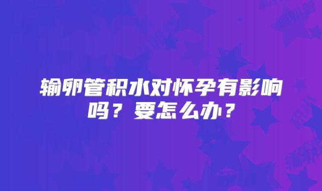 输卵管积水对怀孕有影响吗？要怎么办？