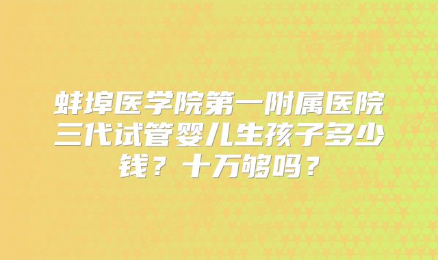 蚌埠医学院第一附属医院三代试管婴儿生孩子多少钱?十万够吗?