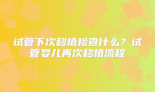 试管下次移植检查什么？试管婴儿再次移植流程