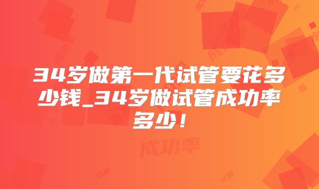 34岁做第一代试管要花多少钱_34岁做试管成功率多少！