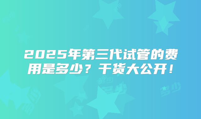 2025年第三代试管的费用是多少?干货大公开!