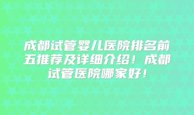 成都试管婴儿医院排名前五推荐及详细介绍!成都试管医院哪家好!