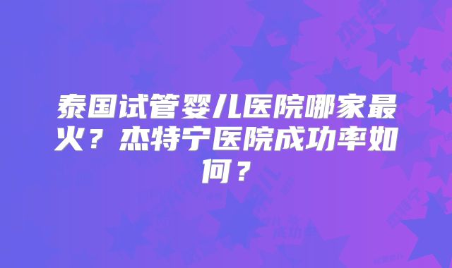 泰国试管婴儿医院哪家最火？杰特宁医院成功率如何？