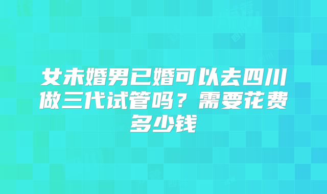 女未婚男已婚可以去四川做三代试管吗?需要花费多少钱