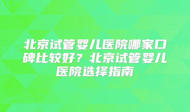北京试管婴儿医院哪家口碑比较好？北京试管婴儿医院选择指南