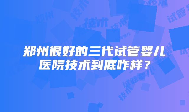 郑州很好的三代试管婴儿医院技术到底咋样？