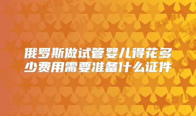 俄罗斯做试管婴儿得花多少费用需要准备什么证件