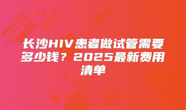 长沙HIV患者做试管需要多少钱?2025最新费用清单