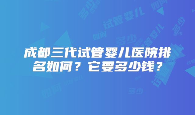 成都三代试管婴儿医院排名如何?它要多少钱?