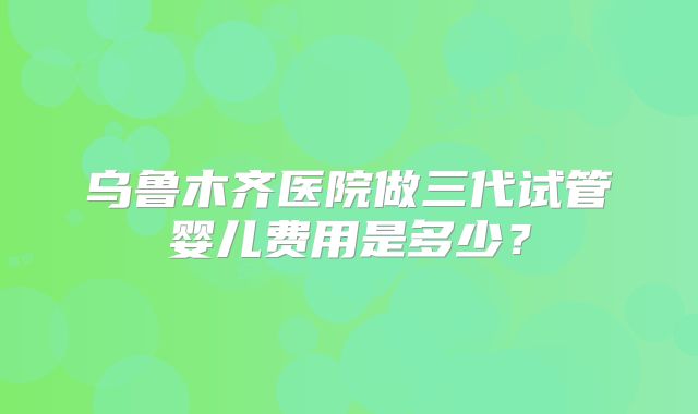 乌鲁木齐医院做三代试管婴儿费用是多少？