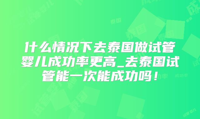 什么情况下去泰国做试管婴儿成功率更高_去泰国试管能一次能成功吗!