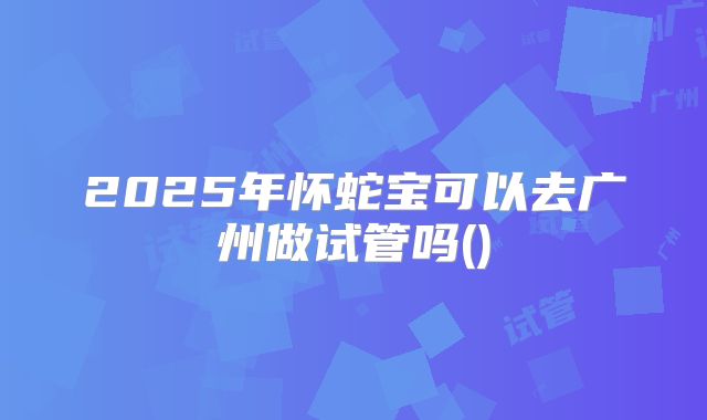 2025年怀蛇宝可以去广州做试管吗()