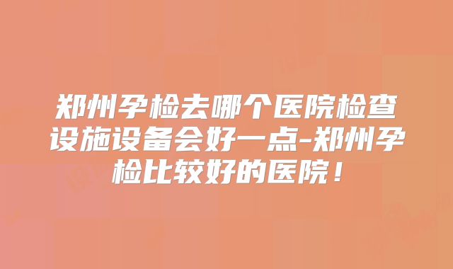 郑州孕检去哪个医院检查设施设备会好一点-郑州孕检比较好的医院！