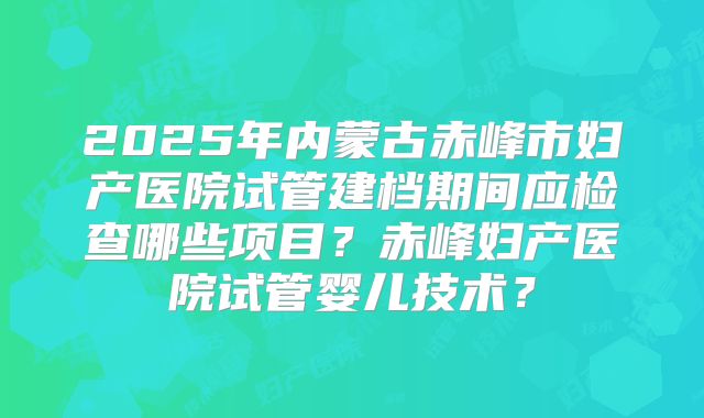 2025年内蒙古赤峰市妇产医院试管建档期间应检查哪些项目?赤峰妇产医院试管婴儿技术?