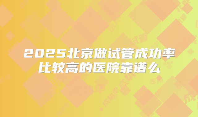 2025北京做试管成功率比较高的医院靠谱么