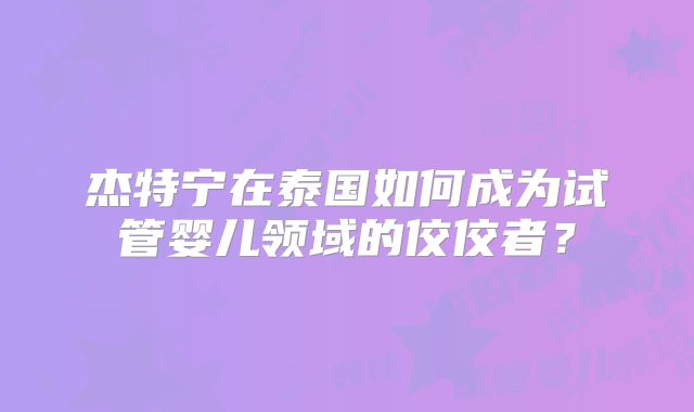 杰特宁在泰国如何成为试管婴儿领域的佼佼者?