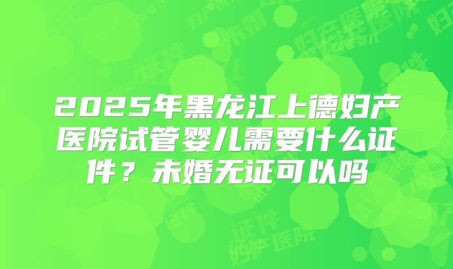 2025年黑龙江上德妇产医院试管婴儿需要什么证件？未婚无证可以吗