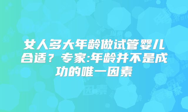 女人多大年龄做试管婴儿合适?专家:年龄并不是成功的唯一因素