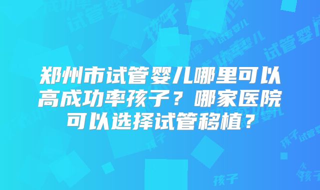 郑州市试管婴儿哪里可以高成功率孩子？哪家医院可以选择试管移植？