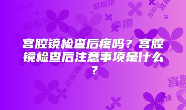 宫腔镜检查后疼吗？宫腔镜检查后注意事项是什么？