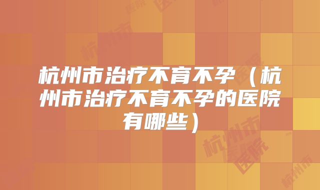 杭州市治疗不育不孕（杭州市治疗不育不孕的医院有哪些）