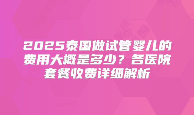 2025泰国做试管婴儿的费用大概是多少？各医院套餐收费详细解析