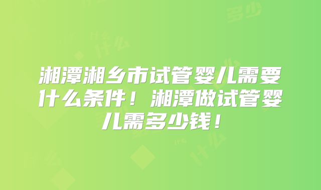 湘潭湘乡市试管婴儿需要什么条件！湘潭做试管婴儿需多少钱！